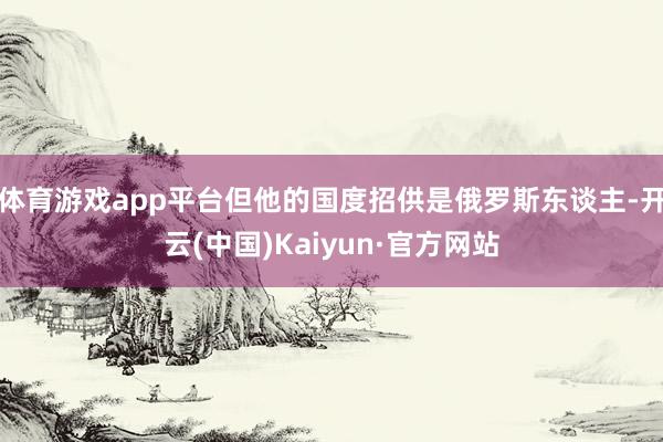 体育游戏app平台但他的国度招供是俄罗斯东谈主-开云(中国)Kaiyun·官方网站