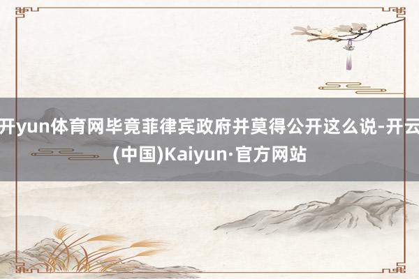 开yun体育网毕竟菲律宾政府并莫得公开这么说-开云(中国)Kaiyun·官方网站