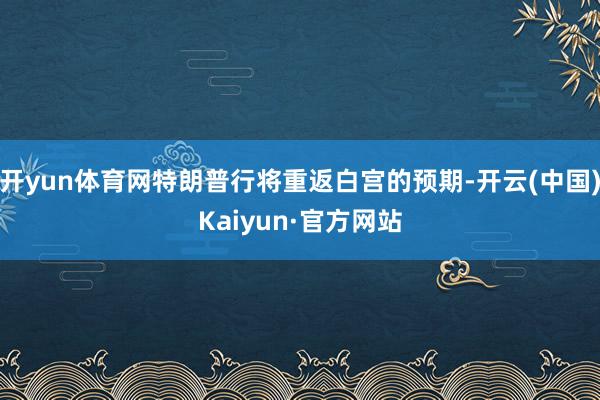 开yun体育网特朗普行将重返白宫的预期-开云(中国)Kaiyun·官方网站