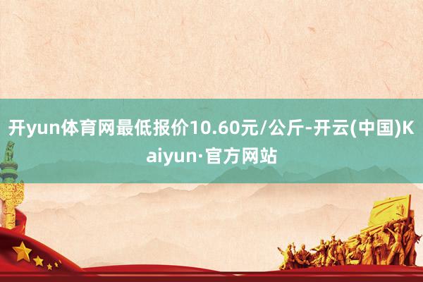 开yun体育网最低报价10.60元/公斤-开云(中国)Kaiyun·官方网站