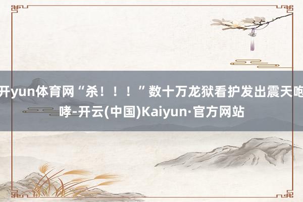 开yun体育网“杀！！！”数十万龙狱看护发出震天咆哮-开云(中国)Kaiyun·官方网站