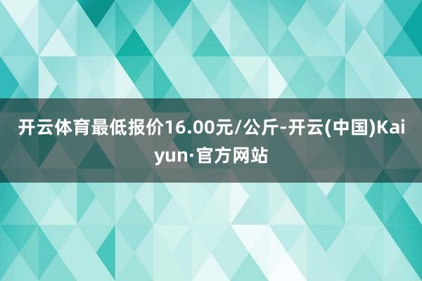 开云体育最低报价16.00元/公斤-开云(中国)Kaiyun·官方网站