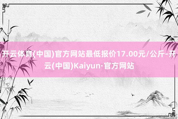 开云体育(中国)官方网站最低报价17.00元/公斤-开云(中国)Kaiyun·官方网站
