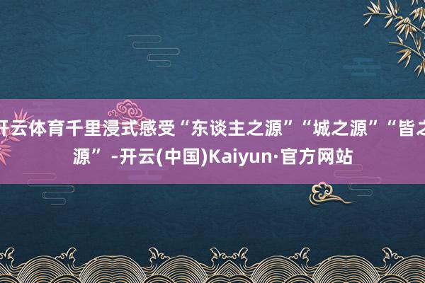 开云体育千里浸式感受“东谈主之源”“城之源”“皆之源” -开云(中国)Kaiyun·官方网站