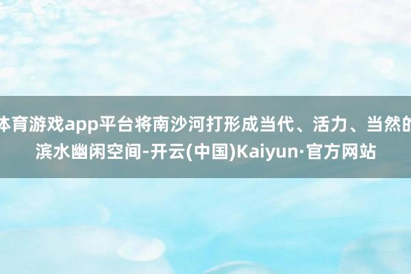 体育游戏app平台将南沙河打形成当代、活力、当然的滨水幽闲空间-开云(中国)Kaiyun·官方网站