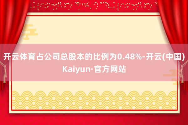 开云体育占公司总股本的比例为0.48%-开云(中国)Kaiyun·官方网站