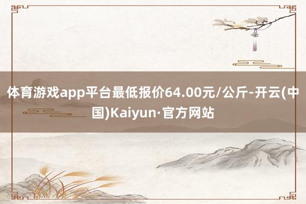 体育游戏app平台最低报价64.00元/公斤-开云(中国)Kaiyun·官方网站