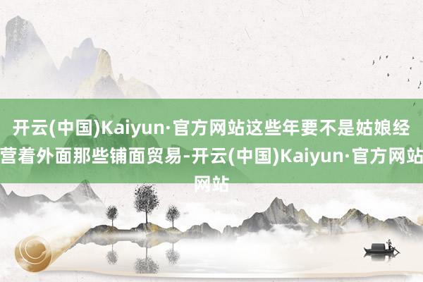 开云(中国)Kaiyun·官方网站这些年要不是姑娘经营着外面那些铺面贸易-开云(中国)Kaiyun·官方网站