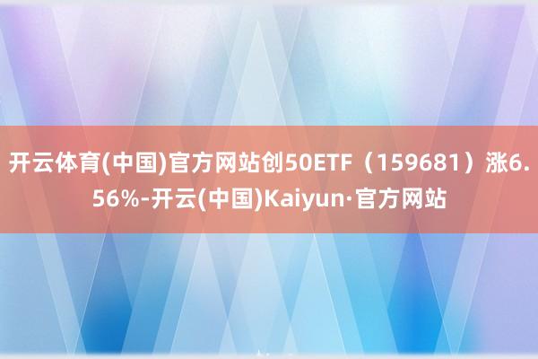 开云体育(中国)官方网站创50ETF（159681）涨6.56%-开云(中国)Kaiyun·官方网站