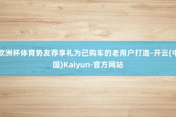 欧洲杯体育势友荐享礼为已购车的老用户打造-开云(中国)Kaiyun·官方网站