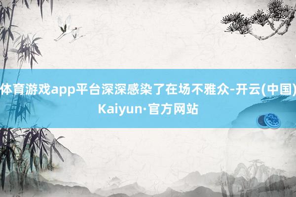 体育游戏app平台深深感染了在场不雅众-开云(中国)Kaiyun·官方网站
