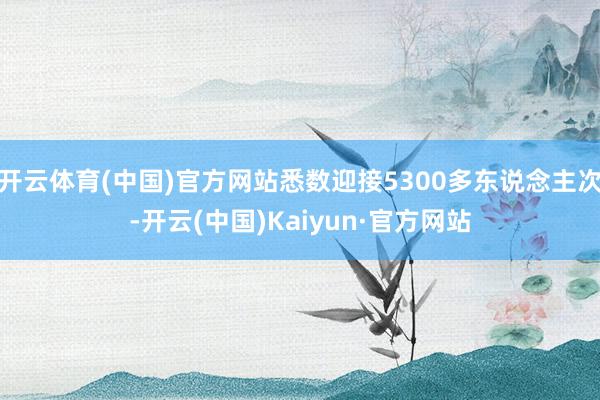 开云体育(中国)官方网站悉数迎接5300多东说念主次-开云(中国)Kaiyun·官方网站