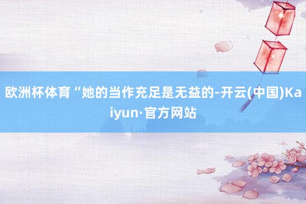 欧洲杯体育“她的当作充足是无益的-开云(中国)Kaiyun·官方网站