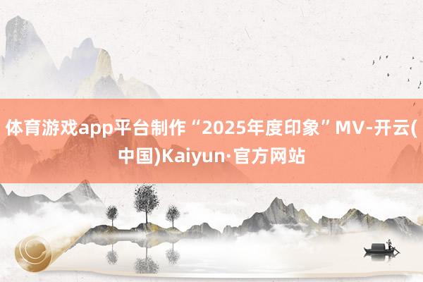 体育游戏app平台制作“2025年度印象”MV-开云(中国)Kaiyun·官方网站