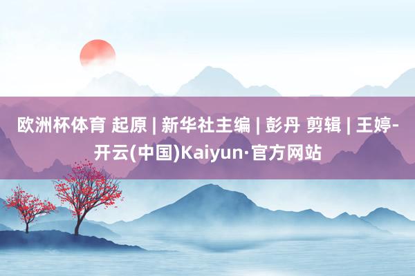 欧洲杯体育 起原 | 新华社主编 | 彭丹 剪辑 | 王婷-开云(中国)Kaiyun·官方网站