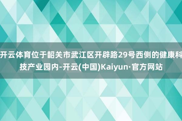 开云体育位于韶关市武江区开辟路29号西侧的健康科技产业园内-开云(中国)Kaiyun·官方网站