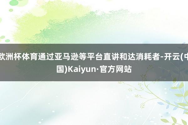 欧洲杯体育通过亚马逊等平台直讲和达消耗者-开云(中国)Kaiyun·官方网站