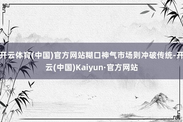 开云体育(中国)官方网站糊口神气市场则冲破传统-开云(中国)Kaiyun·官方网站