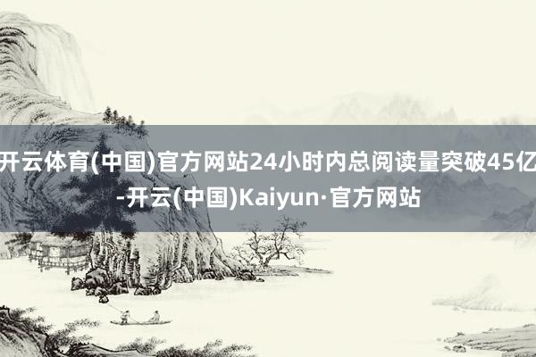 开云体育(中国)官方网站24小时内总阅读量突破45亿-开云(中国)Kaiyun·官方网站