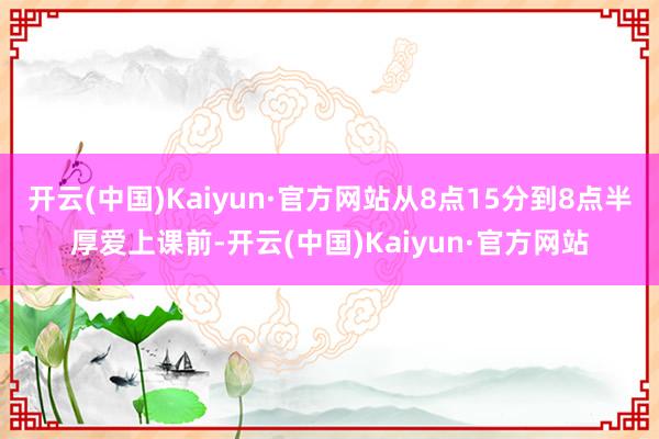 开云(中国)Kaiyun·官方网站从8点15分到8点半厚爱上课前-开云(中国)Kaiyun·官方网站