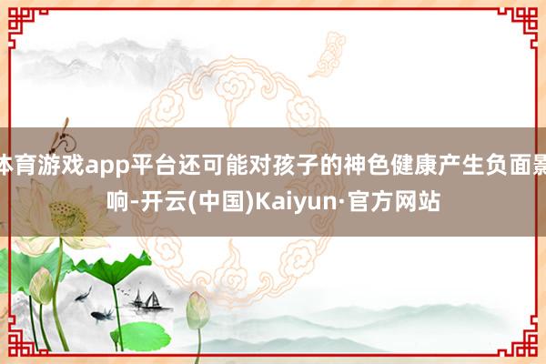 体育游戏app平台还可能对孩子的神色健康产生负面影响-开云(中国)Kaiyun·官方网站