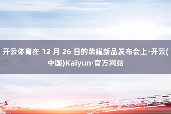 开云体育在 12 月 26 日的荣耀新品发布会上-开云(中国)Kaiyun·官方网站