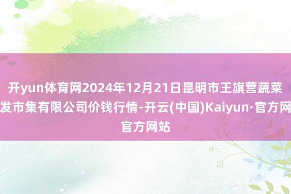 开yun体育网2024年12月21日昆明市王旗营蔬菜批发市集有限公司价钱行情-开云(中国)Kaiyun·官方网站