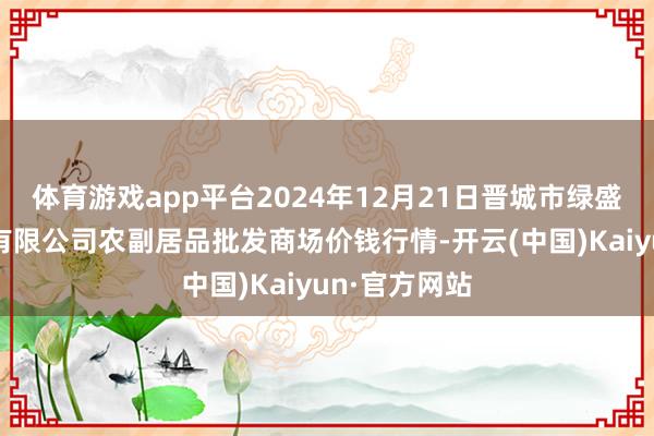 体育游戏app平台2024年12月21日晋城市绿盛农工商实业有限公司农副居品批发商场价钱行情-开云(中国)Kaiyun·官方网站
