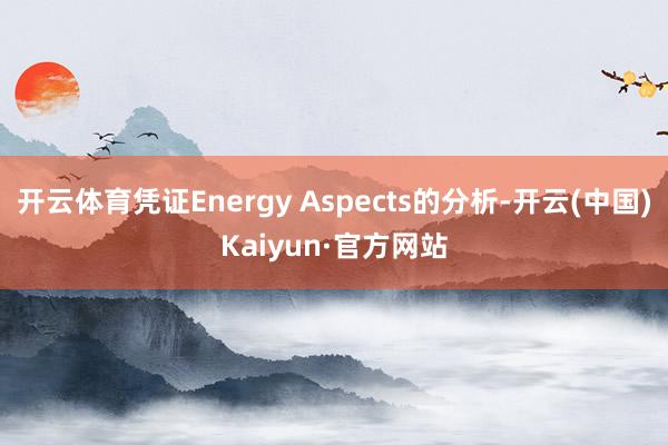 开云体育凭证Energy Aspects的分析-开云(中国)Kaiyun·官方网站
