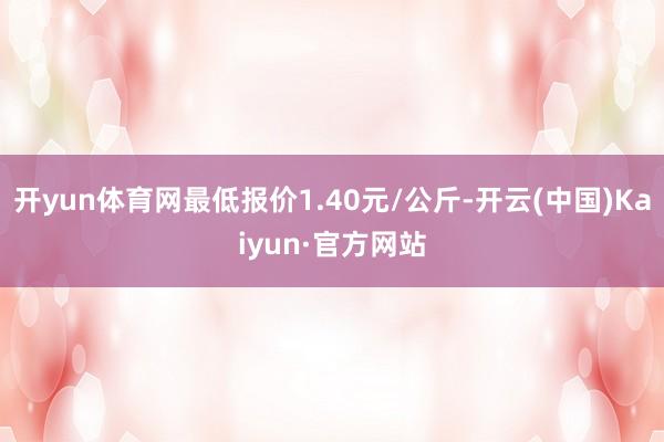 开yun体育网最低报价1.40元/公斤-开云(中国)Kaiyun·官方网站