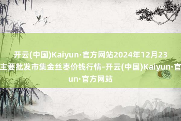 开云(中国)Kaiyun·官方网站2024年12月23日寰宇主要批发市集金丝枣价钱行情-开云(中国)Kaiyun·官方网站