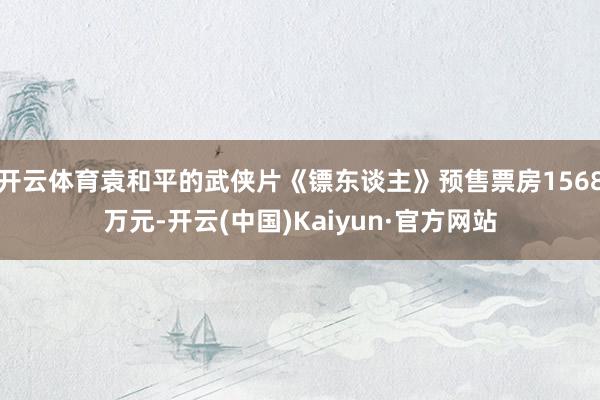 开云体育袁和平的武侠片《镖东谈主》预售票房1568万元-开云(中国)Kaiyun·官方网站