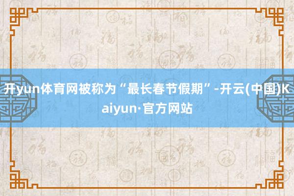 开yun体育网被称为“最长春节假期”-开云(中国)Kaiyun·官方网站