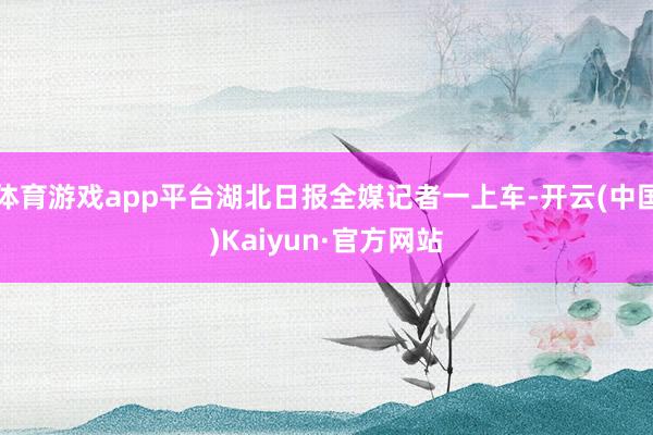 体育游戏app平台湖北日报全媒记者一上车-开云(中国)Kaiyun·官方网站
