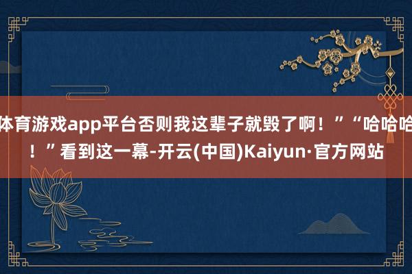 体育游戏app平台否则我这辈子就毁了啊！”“哈哈哈！”看到这一幕-开云(中国)Kaiyun·官方网站