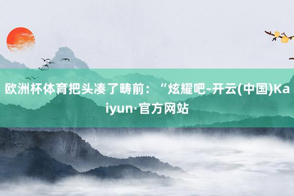 欧洲杯体育把头凑了畴前：“炫耀吧-开云(中国)Kaiyun·官方网站