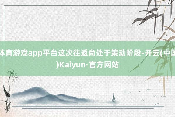 体育游戏app平台这次往返尚处于策动阶段-开云(中国)Kaiyun·官方网站