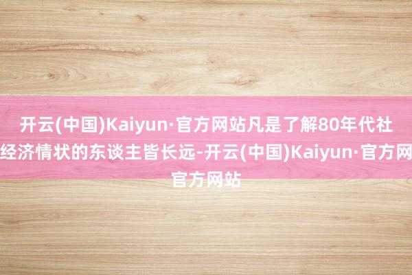 开云(中国)Kaiyun·官方网站凡是了解80年代社会经济情状的东谈主皆长远-开云(中国)Kaiyun·官方网站