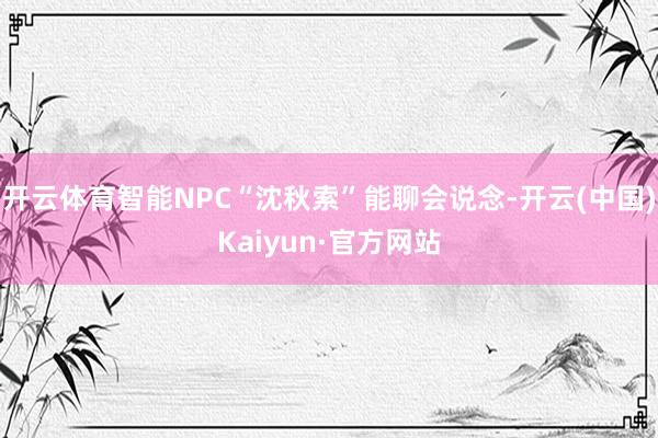 开云体育智能NPC“沈秋索”能聊会说念-开云(中国)Kaiyun·官方网站