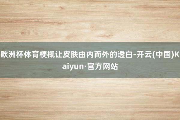欧洲杯体育梗概让皮肤由内而外的透白-开云(中国)Kaiyun·官方网站