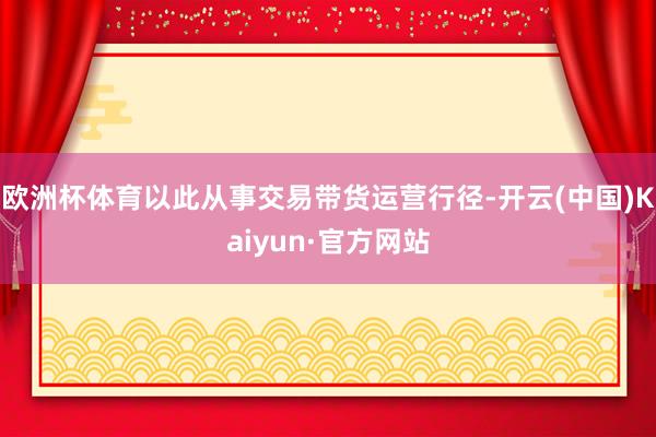 欧洲杯体育以此从事交易带货运营行径-开云(中国)Kaiyun·官方网站