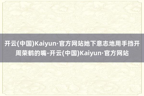 开云(中国)Kaiyun·官方网站她下意志地用手挡开周荣鹤的嘴-开云(中国)Kaiyun·官方网站