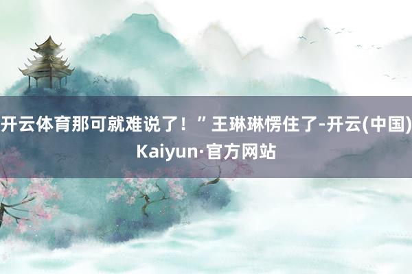 开云体育那可就难说了!”王琳琳愣住了-开云(中国)Kaiyun·官方网站