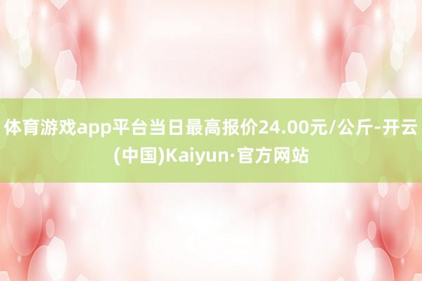 体育游戏app平台当日最高报价24.00元/公斤-开云(中国)Kaiyun·官方网站