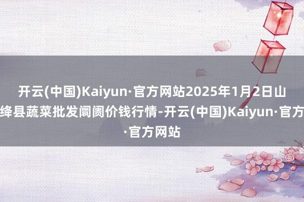开云(中国)Kaiyun·官方网站2025年1月2日山西新绛县蔬菜批发阛阓价钱行情-开云(中国)Kaiyun·官方网站