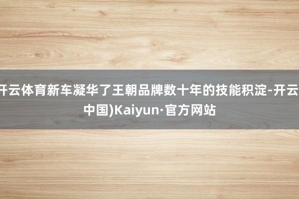 开云体育新车凝华了王朝品牌数十年的技能积淀-开云(中国)Kaiyun·官方网站