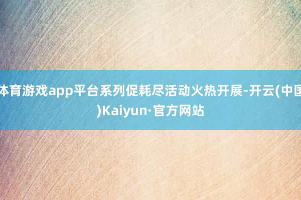 体育游戏app平台系列促耗尽活动火热开展-开云(中国)Kaiyun·官方网站