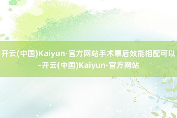 开云(中国)Kaiyun·官方网站手术事后效能相配可以-开云(中国)Kaiyun·官方网站
