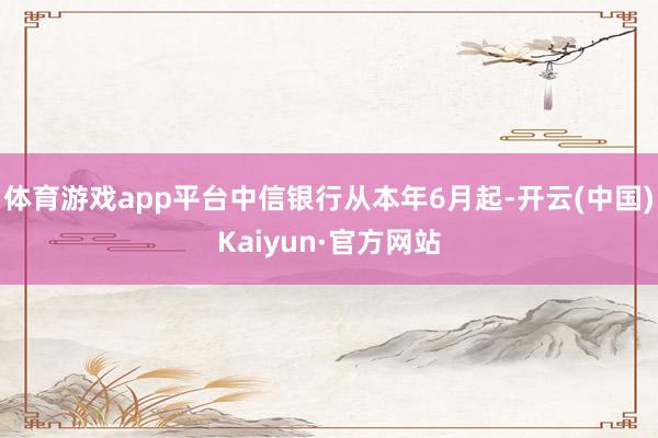 体育游戏app平台中信银行从本年6月起-开云(中国)Kaiyun·官方网站