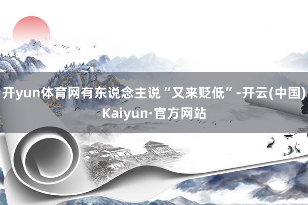 开yun体育网有东说念主说“又来贬低”-开云(中国)Kaiyun·官方网站